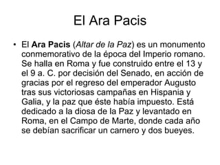 El Ara Pacis El  Ara Pacis  ( Altar de la Paz ) es un monumento conmemorativo de la época del Imperio romano. Se halla en Roma y fue construido entre el 13 y el 9 a. C. por decisión del Senado, en acción de gracias por el regreso del emperador Augusto tras sus victoriosas campañas en Hispania y Galia, y la paz que éste había impuesto. Está dedicado a la diosa de la Paz y levantado en Roma, en el Campo de Marte, donde cada año se debían sacrificar un carnero y dos bueyes.  