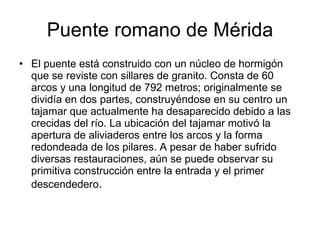 Puente romano de Mérida El puente está construido con un núcleo de hormigón que se reviste con sillares de granito. Consta de 60 arcos y una longitud de 792 metros; originalmente se dividía en dos partes, construyéndose en su centro un tajamar que actualmente ha desaparecido debido a las crecidas del río. La ubicación del tajamar motivó la apertura de aliviaderos entre los arcos y la forma redondeada de los pilares. A pesar de haber sufrido diversas restauraciones, aún se puede observar su primitiva construcción entre la entrada y el primer descendedero .  