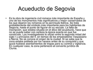 Acueducto de Segovia Es la obra de ingeniería civil romana más importante de España y uno de los monumentos más significativos y mejor conservados de los que dejaron los romanos en la península Ibérica. Se trata probablemente del símbolo más importante para los habitantes de Segovia, hasta el punto de figurar en su escudo. La falta de inscripción, que estaba situada en el ático del acueducto, hace que no se pueda saber con certeza la época exacta en que fue construido. Los investigadores lo sitúan entre la segunda mitad del siglo I y principios del II, en tiempo de los emperadores Vaspasiano o Nerva. No se conoce el origen de la ciudad. Sí se sabe que la zona estaba poblada por los vaceos antes de su conquista y que quizá hubiese asentamientos de tropas para su control y vigilancia. En cualquier caso, la zona perteneció al convento jurídico de Clunia.  