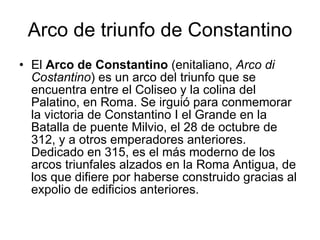 Arco de triunfo de Constantino El  Arco de Constantino  (enitaliano,  Arco di Costantino ) es un arco del triunfo que se encuentra entre el Coliseo y la colina del Palatino, en Roma. Se irguió para conmemorar la victoria de Constantino I el Grande en la Batalla de puente Milvio, el 28 de octubre de 312, y a otros emperadores anteriores. Dedicado en 315, es el más moderno de los arcos triunfales alzados en la Roma Antigua, de los que difiere por haberse construido gracias al expolio de edificios anteriores.  