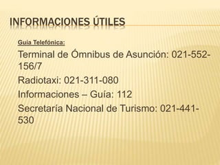 INFORMACIONES ÚTILES
Guía Telefónica:
Terminal de Ómnibus de Asunción: 021-552-
156/7
Radiotaxi: 021-311-080
Informaciones – Guía: 112
Secretaría Nacional de Turismo: 021-441-
530
 