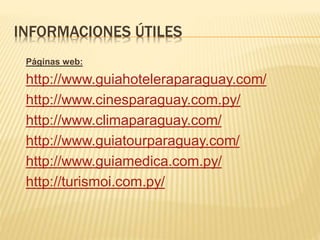 INFORMACIONES ÚTILES
Páginas web:
http://www.guiahoteleraparaguay.com/
http://www.cinesparaguay.com.py/
http://www.climaparaguay.com/
http://www.guiatourparaguay.com/
http://www.guiamedica.com.py/
http://turismoi.com.py/
 