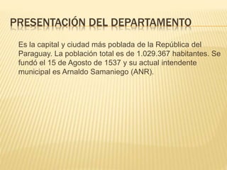 PRESENTACIÓN DEL DEPARTAMENTO
Es la capital y ciudad más poblada de la República del
Paraguay. La población total es de 1.029.367 habitantes. Se
fundó el 15 de Agosto de 1537 y su actual intendente
municipal es Arnaldo Samaniego (ANR).
 