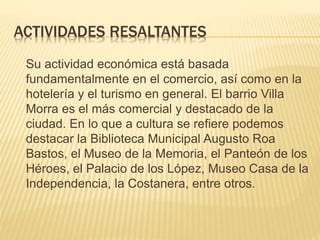 ACTIVIDADES RESALTANTES
Su actividad económica está basada
fundamentalmente en el comercio, así como en la
hotelería y el turismo en general. El barrio Villa
Morra es el más comercial y destacado de la
ciudad. En lo que a cultura se refiere podemos
destacar la Biblioteca Municipal Augusto Roa
Bastos, el Museo de la Memoria, el Panteón de los
Héroes, el Palacio de los López, Museo Casa de la
Independencia, la Costanera, entre otros.
 