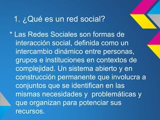 1. ¿Qué es un red social?
* Las Redes Sociales son formas de
  interacción social, definida como un
  intercambio dinámico entre personas,
  grupos e instituciones en contextos de
  complejidad. Un sistema abierto y en
  construcción permanente que involucra a
  conjuntos que se identifican en las
  mismas necesidades y problemáticas y
  que organizan para potenciar sus
  recursos.
 