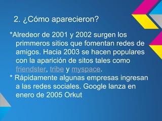 2. ¿Cómo aparecieron?
*Alredeor de 2001 y 2002 surgen los
  primmeros sitios que fomentan redes de
  amigos. Hacia 2003 se hacen populares
  con la aparición de sitos tales como
  friendster, tribe y myspace.
* Rápidamente algunas empresas ingresan
  a las redes sociales. Google lanza en
  enero de 2005 Orkut
 
