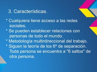 3. Características.
* Cualquiera tiene acceso a las redes
  sociales.
* Se pueden establecer relaciones con
  personas de todo el mundo.
* Metodología multirdireccional del trabajo.
* Siguen la teoría de los 6º de separación.
  Toda persona se encuentra a "6 saltos" de
  otra persona.
 