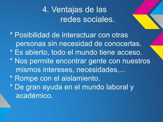 4. Ventajas de las
              redes sociales.
* Posibilidad de interactuar con otras
  personas sin necesidad de conocerlas.
* Es abierto, todo el mundo tiene acceso.
* Nos permite encontrar gente con nuestros
  mismos intereses, necesidades,...
* Rompe con el aislamiento.
* De gran ayuda en el mundo laboral y
  académico.
 