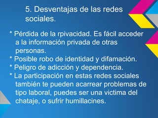 5. Desventajas de las redes
     sociales.
* Pérdida de la rpivacidad. Es fácil acceder
  a la información privada de otras
  personas.
* Posible robo de identidad y difamación.
* Peligro de adicción y dependencia.
* La participación en estas redes sociales
  también te pueden acarrear problemas de
  tipo laboral, puedes ser una victima del
  chataje, o sufrir humillacines.
 