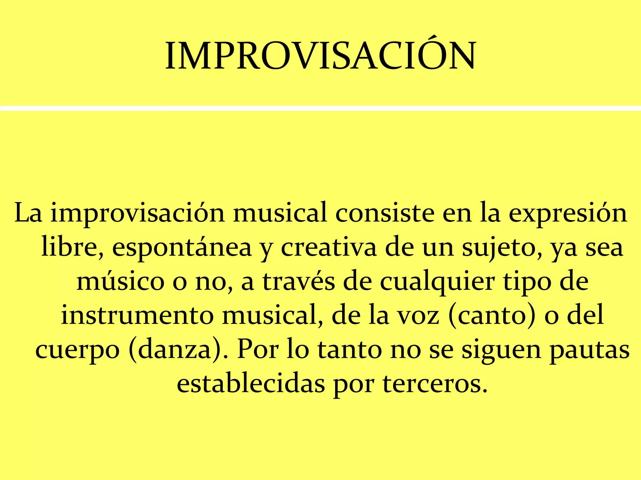 IMPROVISACIÓN La improvisación musical consiste en la expresión libre, espontánea y creativa de un sujeto, ya sea músico o no, a través de cualquier tipo de instrumento musical, de la voz (canto) o del cuerpo (danza). Por lo tanto no se siguen pautas establecidas por terceros. 