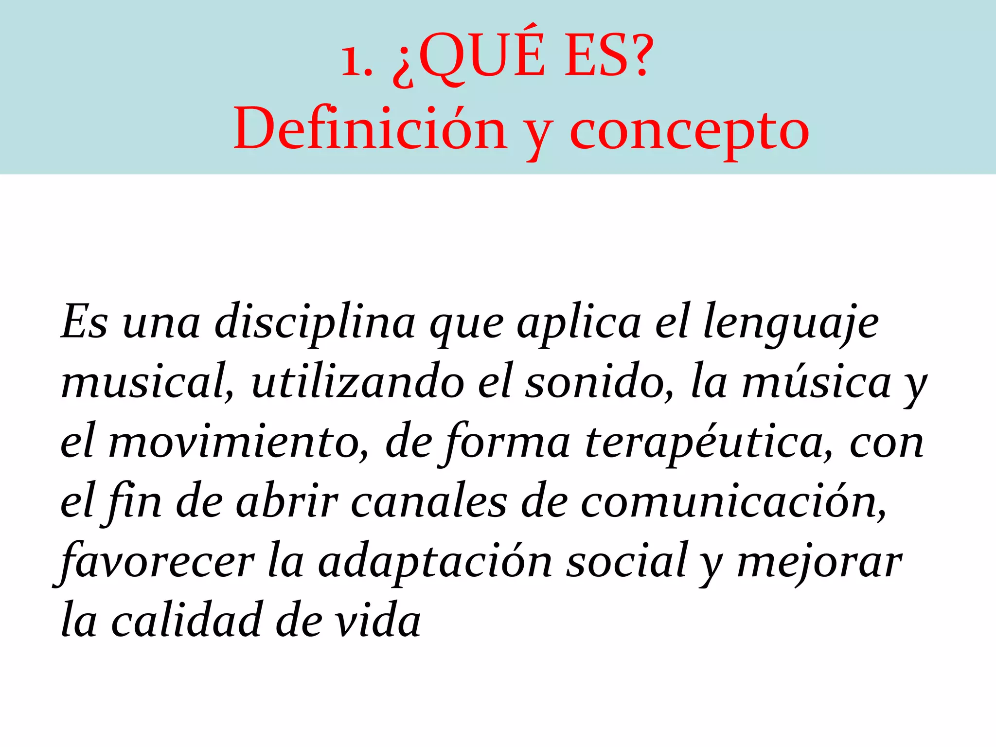 1. ¿QUÉ ES?   Definición y concepto Es una disciplina que aplica el lenguaje musical, utilizando el sonido, la música y el movimiento, de forma terapéutica, con el fin de abrir canales de comunicación, favorecer la adaptación social y mejorar la calidad de vida 