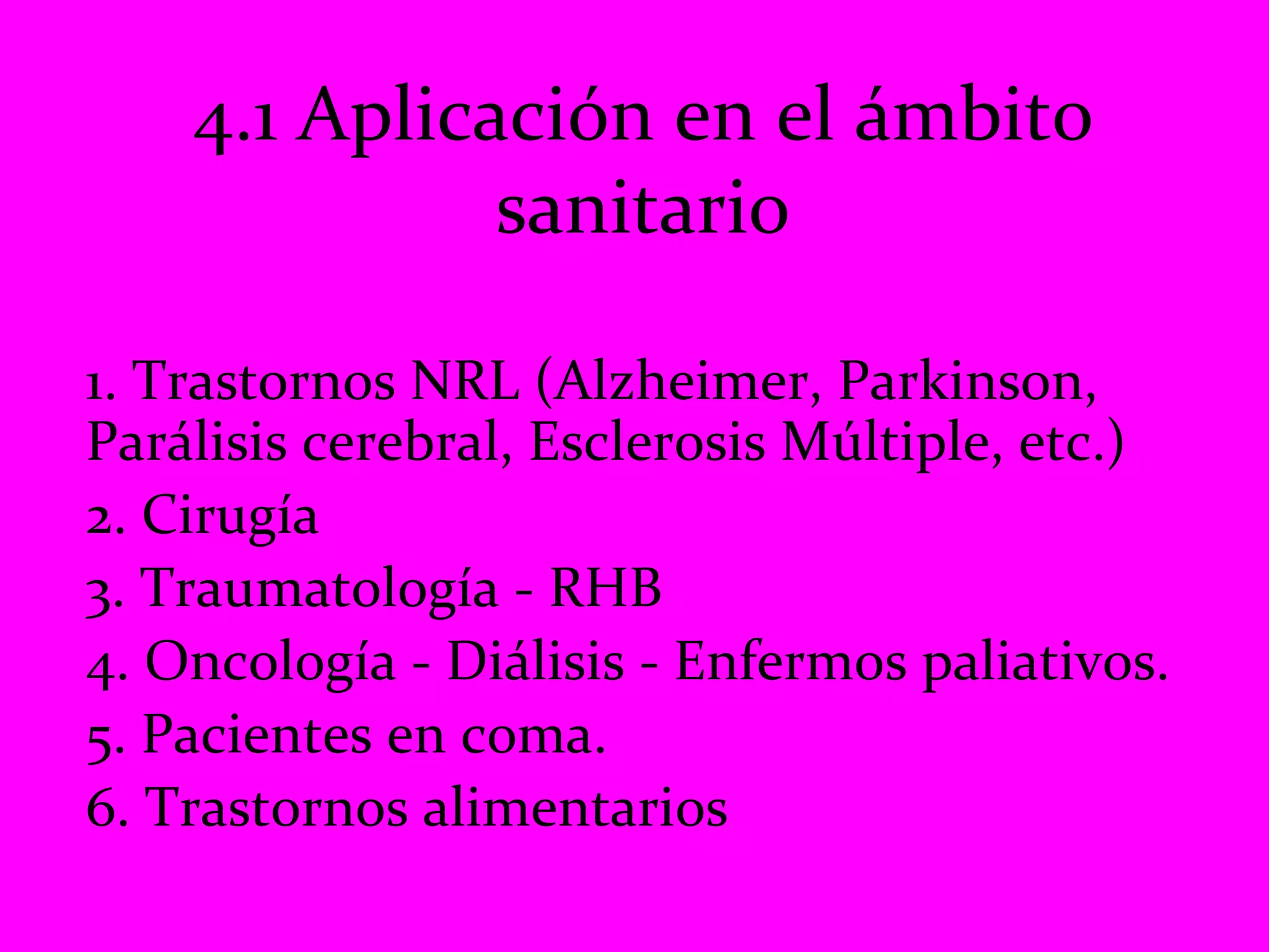 4.1 Aplicación en el ámbito sanitario 1. Trastornos NRL (Alzheimer, Parkinson, Parálisis cerebral, Esclerosis Múltiple, etc.) 2. Cirugía  3. Traumatología - RHB 4. Oncología - Diálisis - Enfermos paliativos. 5. Pacientes en coma. 6. Trastornos alimentarios 