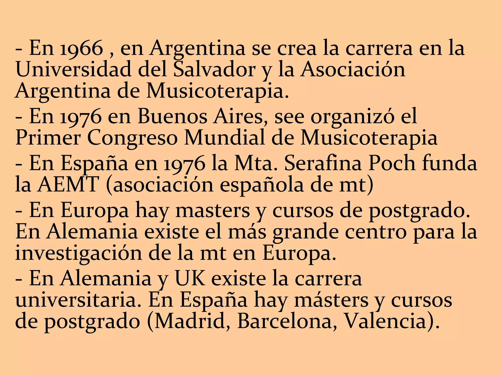 - En 1966 , en Argentina se crea la carrera en la Universidad del Salvador y la Asociación Argentina de Musicoterapia.  - En 1976 en Buenos Aires, see organizó el Primer Congreso Mundial de Musicoterapia - En España en 1976 la Mta. Serafina Poch funda la AEMT (asociación española de mt) - En Europa hay masters y cursos de postgrado. En Alemania existe el más grande centro para la investigación de la mt en Europa. - En Alemania y UK existe la carrera universitaria. En España hay másters y cursos de postgrado (Madrid, Barcelona, Valencia). 