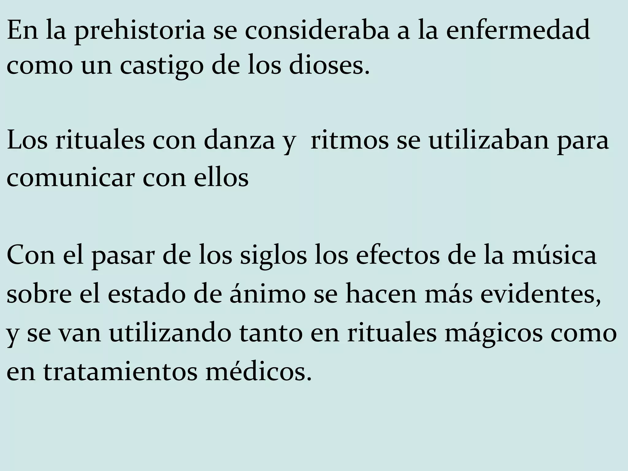 En la prehistoria se consideraba a la enfermedad como un castigo de los dioses.  Los rituales con danza y  ritmos se utilizaban para comunicar con ellos Con el pasar de los siglos los efectos de la música sobre el estado de ánimo se hacen más evidentes, y se van utilizando tanto en rituales mágicos como en tratamientos médicos. 