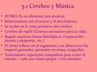 3.1 Cerebro y Música. RITMO: Es un elemento pre-musical.  Relacionamos con el actuar y el movimiento. Se recibe en la zona primitiva del cerebro. Cerebro de reptil (Centros necesarios para la vida). Regula nuestros ritmos fisiológicos. (respiración, dormir y despertar, etc.) El ritmo influye en el organismo y se observa en los mapeos generales, pacientes en coma, ecografías.  Tratamiento: repetición compulsiva para evitar el vínculo / cada uno ritmo propio / tres sentidos.  