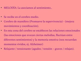 MELODÍA: La asociamos al sentimiento.. Se recibe en el cerebro medio. Cerebro de mamífero (Promueve la supervivencia) - (mejora movimientos y coordinación). En esta zona del cerebro se establecen las relaciones emocionales (las emociones que evocan ciertas melodías, fluctúan entre diferentes sentimientos) y la memoria emotiva (nos recuerdan momentos vividos, ej. Alzheimer) Relajante / tensionante (agudos / tensión – graves / relajan). 