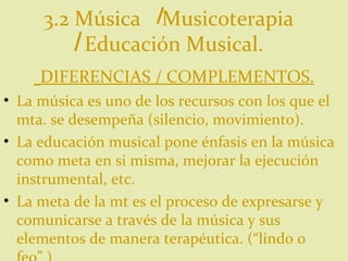 3.2 Música  Musicoterapia  Educación Musical. DIFERENCIAS / COMPLEMENTOS. La música es uno de los recursos con los que el mta. se desempeña (silencio, movimiento). La educación musical pone énfasis en la música como meta en si misma, mejorar la ejecución instrumental, etc. La meta de la mt es el proceso de expresarse y comunicarse a través de la música y sus elementos de manera terapéutica. (“lindo o feo” ) 