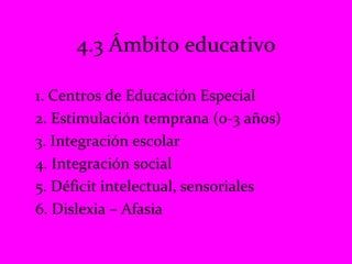 1. Centros de Educación Especial 2. Estimulación temprana (0-3 años) 3. Integración escolar 4. Integración social 5. Déficit intelectual, sensoriales 6. Dislexia – Afasia  4.3 Ámbito educativo 
