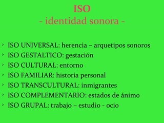 ISO - identidad sonora - ISO UNIVERSAL: herencia – arquetipos sonoros ISO GESTALTICO: gestación ISO CULTURAL: entorno ISO FAMILIAR: historia personal ISO TRANSCULTURAL: inmigrantes  ISO COMPLEMENTARIO: estados de ánimo ISO GRUPAL: trabajo – estudio - ocio 