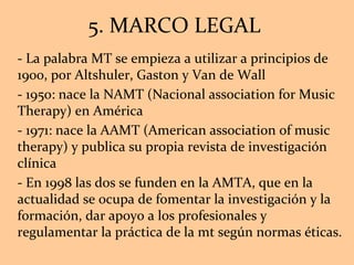 5. MARCO LEGAL  - La palabra MT se empieza a utilizar a principios de 1900, por Altshuler, Gaston y Van de Wall - 1950: nace la NAMT (Nacional association for Music Therapy) en América - 1971: nace la AAMT (American association of music therapy) y publica su propia revista de investigación clínica - En 1998 las dos se funden en la AMTA, que en la actualidad se ocupa de fomentar la investigación y la formación, dar apoyo a los profesionales y regulamentar la práctica de la mt según normas éticas. 