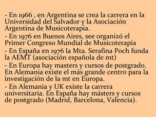 - En 1966 , en Argentina se crea la carrera en la Universidad del Salvador y la Asociación Argentina de Musicoterapia.  - En 1976 en Buenos Aires, see organizó el Primer Congreso Mundial de Musicoterapia - En España en 1976 la Mta. Serafina Poch funda la AEMT (asociación española de mt) - En Europa hay masters y cursos de postgrado. En Alemania existe el más grande centro para la investigación de la mt en Europa. - En Alemania y UK existe la carrera universitaria. En España hay másters y cursos de postgrado (Madrid, Barcelona, Valencia). 