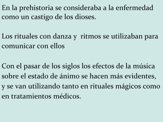 En la prehistoria se consideraba a la enfermedad como un castigo de los dioses.  Los rituales con danza y  ritmos se utilizaban para comunicar con ellos Con el pasar de los siglos los efectos de la música sobre el estado de ánimo se hacen más evidentes, y se van utilizando tanto en rituales mágicos como en tratamientos médicos. 