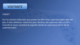 TARGET: Son los clientes habituales que poseen los diferentes supermercados Líder del país. A ellos debemos, seducirlos para  llevarlos del supermercado a la feria. Creando la mayor cantidad de soportes desde las cajas hacía afuera de los supermercados. VISITANTE 