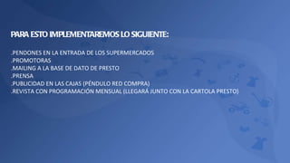 PARA ESTO IMPLEMENTAREMOS LO SIGUIENTE: .PENDONES EN LA ENTRADA DE LOS SUPERMERCADOS .PROMOTORAS .MAILING A LA BASE DE DATO DE PRESTO .PRENSA .PUBLICIDAD EN LAS CAJAS (PÉNDULO RED COMPRA) .REVISTA CON PROGRAMACIÓN MENSUAL (LLEGARÁ JUNTO CON LA CARTOLA PRESTO) 