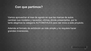 Con que partimos? Vamos aprovechar el mes de agosto en que las marcas de autos  cambian sus modelos y necesitan vitrinas dónde presentarlos, por lo  tanto elegimos la categoría AUTOMOVILES para dar inicio a este proyecto. Además el formato de exhibición es más simple y no requiere hacer grandes inversiones. 