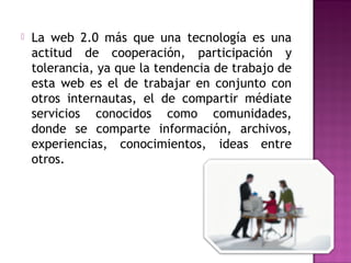    La web 2.0 más que una tecnología es una
    actitud de cooperación, participación y
    tolerancia, ya que la tendencia de trabajo de
    esta web es el de trabajar en conjunto con
    otros internautas, el de compartir médiate
    servicios conocidos como comunidades,
    donde se comparte información, archivos,
    experiencias, conocimientos, ideas entre
    otros.
 