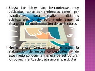    Blogs: Los blogs son herramientas muy
    utilizadas, tanto por profesores como por
    estudiantes     para    realizar     distintas
    publicaciones y de este modo tener al
    alcance la retroalimentación de sus lectores




   Herramientas Cmaps Estas permiten la
    elaboración de mapas conceptuales, y de
    este modo conocer la manera de estructurar
    los conocimientos de cada uno en particular
 