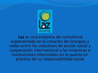 Laz es una empresa de consultoría
 especializada en la creación de sinergias y
redes entre los colectivos de acción social y
cooperación internacional y las empresas e
 instituciones interesadas en la puesta en
   práctica de su responsabilidad social
 