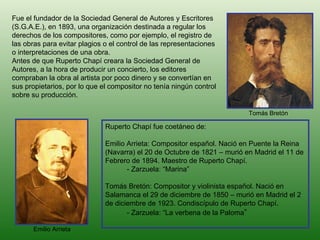 Fue el fundador de la Sociedad General de Autores y Escritores (S.G.A.E.), en 1893, una organización destinada a regular los derechos de los compositores, como por ejemplo, el registro de las obras para evitar plagios o el control de las representaciones o interpretaciones de una obra.  Antes de que Ruperto Chapí creara la Sociedad General de Autores, a la hora de producir un concierto, los editores compraban la obra al artista por poco dinero y se convertían en sus propietarios, por lo que el compositor no tenía ningún control sobre su producción.  Ruperto Chapí fue coetáneo de: Emilio Arrieta: Compositor español. Nació en Puente la Reina (Navarra) el 20 de Octubre de 1821 – murió en Madrid el 11 de Febrero de 1894. Maestro de Ruperto Chapí. - Zarzuela: “Marina” Tomás Bretón: Compositor y violinista español. Nació en  Salamanca el 29 de diciembre de 1850 – murió en Madrid el 2 de diciembre de 1923. Condiscípulo de Ruperto Chapí. - Zarzuela: “La verbena de la Paloma ” Emilio Arrieta Tomás Bretón 