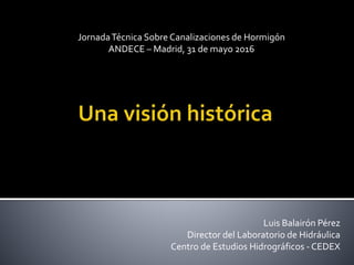 JornadaTécnica Sobre Canalizaciones de Hormigón
ANDECE – Madrid, 31 de mayo 2016
Luis Balairón Pérez
Director del Laboratorio de Hidráulica
Centro de Estudios Hidrográficos - CEDEX
 