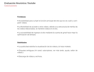 Evaluación Heurística: Youtube
Conclusiones
Fortalezas
• Accesibilidad para cumplir la función principal del sitio que es ver, subir y com-
partir videos.
• La flexibilidad de acceder a otros videos, debido a su estructucta de interfaz de
los videos relacionados, te mantiene videos en el sitio.
• La accesibilidad de ingresar al sitio mediante la cuenta de gmail hace mejor la
optimización de tiempos.
Debilidades
• La publicidad estorba la visualización de los videos y lo hace molesto.
• Etiquetas ambiguas (mi canal, subcriptores, ver más tarde, ayuda, editor de
videos.)
• Descarga de videos y archivos.
 