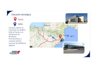 Ubicación estratégica
Osona
Vallès
Situación optima en
connexión con la AP-7,
C-25, el Puerto, y el
Aeropuerto de
Francia
Aeropuerto de
Barcelona.
Permite ofrecer a
nuestros clientes
servicios de plataforma
logística.
AP-7C-25
 