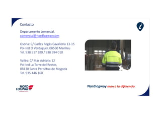 Contacto
Departamento comercial.
comercial@nordlogway.com
Osona: C/ Carles Regàs Cavalleria 13-15
Pol-Ind El Verdaguer, 08560 Manlleu
Tel. 938 517 280 / 938 594 010
Vallès: C/ Mar Adriatic 12
Pol-Ind La Torre del Rector,
08130 Santa Perpètua de Mogoda
Tel. 935 446 160
Nordlogway marca la diferencia
 