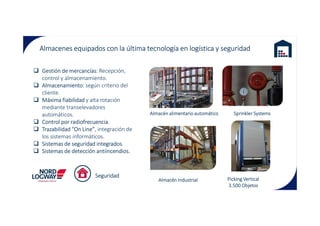 Almacenes equipados con la última tecnología en logística y seguridad
Almacén alimentario automático
Gestión de mercancías: Recepción,
control y almacenamiento.
Almacenamiento: según criterio del
cliente.
Máxima fiabilidad y alta rotación
mediante transelevadores
automáticos. Sprinkler SystemsAlmacén alimentario automático
Almacén Industrial
automáticos.
Control por radiofrecuencia.
Trazabilidad “On Line”, integración de
los sistemas informáticos.
Sistemas de seguridad integrados.
Sistemas de detección antiincendios.
Picking Vertical
3.500 Objetos
Seguridad
Sprinkler Systems
 