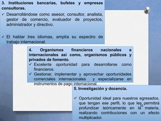 3. Instituciones bancarias, bufetes y empresas
consultoras.
 Desarrollándose como asesor, consultor, analista,
gestor de comercio, evaluador de proyectos,
administrador y directivo.
 El hablar tres idiomas, amplía su espectro de
trabajo internacional.
5. Investigación y docencia.
 Oportunidad ideal para nuestros egresados,
que tengan ese perfil, lo que les permitirá
profundizar teóricamente en la materia,
realizando contribuciones con un efecto
multiplicador.
4. Organismos financieros nacionales e
internacionales así como, organismos públicos y
privados de fomento.
 Excelente oportunidad para desarrollarse como
financieros.
 Gestionar, implementar y aprovechar oportunidades
comerciales internacionales y especializarse en
instrumentos de pago internacional.
18
 