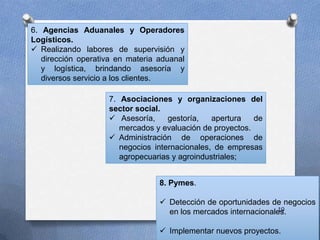 6. Agencias Aduanales y Operadores
Logísticos.
 Realizando labores de supervisión y
dirección operativa en materia aduanal
y logística, brindando asesoría y
diversos servicio a los clientes.
7. Asociaciones y organizaciones del
sector social.
 Asesoría, gestoría, apertura de
mercados y evaluación de proyectos.
 Administración de operaciones de
negocios internacionales, de empresas
agropecuarias y agroindustriales;
8. Pymes.
 Detección de oportunidades de negocios
en los mercados internacionales.
 Implementar nuevos proyectos.
19
 