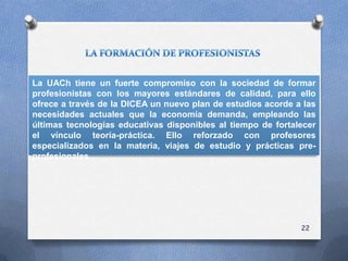 La UACh tiene un fuerte compromiso con la sociedad de formar
profesionistas con los mayores estándares de calidad, para ello
ofrece a través de la DICEA un nuevo plan de estudios acorde a las
necesidades actuales que la economía demanda, empleando las
últimas tecnologías educativas disponibles al tiempo de fortalecer
el vínculo teoría-práctica. Ello reforzado con profesores
especializados en la materia, viajes de estudio y prácticas pre-
profesionales.
22
 