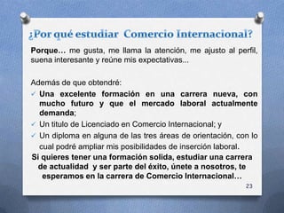 Porque… me gusta, me llama la atención, me ajusto al perfil,
suena interesante y reúne mis expectativas...
Además de que obtendré:
 Una excelente formación en una carrera nueva, con
mucho futuro y que el mercado laboral actualmente
demanda;
 Un titulo de Licenciado en Comercio Internacional; y
 Un diploma en alguna de las tres áreas de orientación, con lo
cual podré ampliar mis posibilidades de inserción laboral.
Si quieres tener una formación solida, estudiar una carrera
de actualidad y ser parte del éxito, únete a nosotros, te
esperamos en la carrera de Comercio Internacional…
23
 