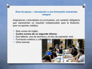 Asignaturas y actividades co-curriculares, con carácter obligatorio
que representan un requisito indispensable para la titulación,
pero no aportan créditos.
 Seis cursos de Inglés;
 Cuatro cursos de un segundo idioma;
 Dos talleres: uno de escritura y el otro de expresión oral;
 Formación estética y cultura física; y
 Ocho tutorías
7
 