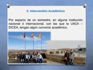 Por espacio de un semestre, en alguna institución
nacional ó internacional, con las que la UACh –
DICEA, tengan algún convenio académico.
9
 