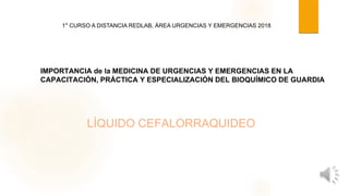 LÍQUIDO CEFALORRAQUIDEO
IMPORTANCIA de la MEDICINA DE URGENCIAS Y EMERGENCIAS EN LA
CAPACITACIÓN, PRÁCTICA Y ESPECIALIZACIÓN DEL BIOQUÍMICO DE GUARDIA
1° CURSO A DISTANCIA REDLAB, ÁREA URGENCIAS Y EMERGENCIAS 2018
 