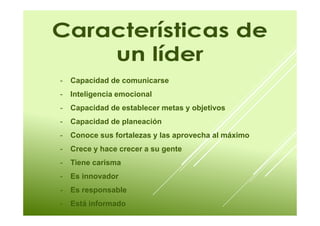 - Capacidad de comunicarse 
- Inteligencia emocional 
- Capacidad de establecer metas y objetivos 
- Capacidad de planeación 
- Conoce sus fortalezas y las aprovecha al máximo 
- Crece y hace crecer a su gente 
- Tiene carisma 
- Es innovador 
- Es responsable 
- Está informado 
