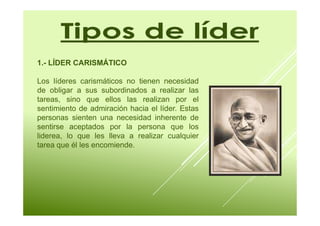 1.- LÍDER CARISMÁTICO 
Los líderes carismáticos no tienen necesidad 
de obligar a sus subordinados a realizar las 
tareas, sino que ellos las realizan por el 
sentimiento de admiración hacia el líder. Estas 
personas sienten una necesidad inherente de 
sentirse aceptados por la persona que los 
liderea, lo que les lleva a realizar cualquier 
tarea que él les encomiende. 
 