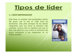 3.- LÍDER EMPRENDEDOR 
Este tiene un carácter más participativo dentro 
del grupo, por lo que en cada toma de 
decisiones, este pide consejos de los demás 
integrantes para así tomar la decisión más 
acertada, aunque esto no significa que sea un 
líder más débil sino que unifica la formación del 
grupo incluyendo a sus integrantes en un 
mismo escalón. 
 