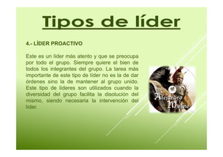 4.- LÍDER PROACTIVO 
Este es un líder más atento y que se preocupa 
por todo el grupo. Siempre quiere el bien de 
todos los integrantes del grupo. La tarea más 
importante de este tipo de líder no es la de dar 
órdenes sino la de mantener al grupo unido. 
Este tipo de líderes son utilizados cuando la 
diversidad del grupo facilita la disolución del 
mismo, siendo necesaria la intervención del 
líder. 
 