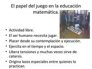 El papel del juego en la educación
matemática.
• Actividad libre.
• El ser humano necesita jugar.
• Placer desde su contemplación y ejecución.
• Ejercita en el tiempo y el espacio.
• Libera tensiones y muchas veces sirve de
catarsis.
• Origina lazos especiales entre quienes lo
practican.
 
